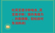 吃灵芝孢子粉呛去_灵芝孢子粉：提升免疫力，改善健康，轻松应对生活挑战)