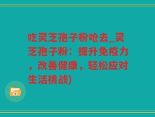 吃灵芝孢子粉呛去_灵芝孢子粉：提升免疫力，改善健康，轻松应对生活挑战)