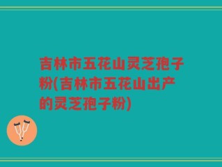 吉林市五花山灵芝孢子粉(吉林市五花山出产的灵芝孢子粉)