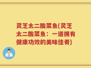 灵芝太二酸菜鱼(灵芝太二酸菜鱼：一道拥有健康功效的美味佳肴)