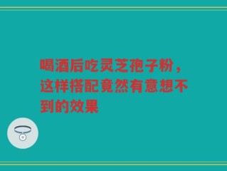 喝酒后吃灵芝孢子粉，这样搭配竟然有意想不到的效果