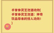 手掌参灵芝泡酒功效(手掌参灵芝泡酒：神奇饮品带来的惊人功效！)