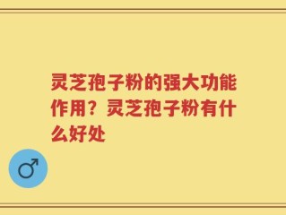 灵芝孢子粉的强大功能作用？灵芝孢子粉有什么好处