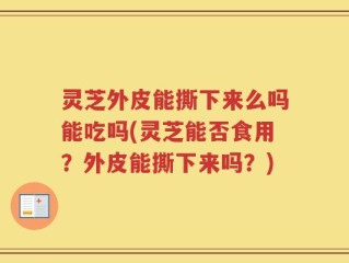 灵芝外皮能撕下来么吗能吃吗(灵芝能否食用？外皮能撕下来吗？)