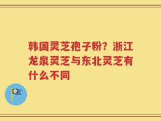 韩国灵芝孢子粉？浙江龙泉灵芝与东北灵芝有什么不同