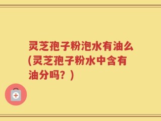 灵芝孢子粉泡水有油么(灵芝孢子粉水中含有油分吗？)