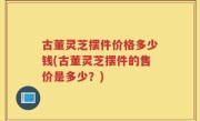 古董灵芝摆件价格多少钱(古董灵芝摆件的售价是多少？)