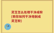灵芝怎么处理干净成粉(教你如何干净地制成灵芝粉)