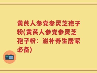 黄芪人参党参灵芝孢子粉(黄芪人参党参灵芝孢子粉：滋补养生居家必备)