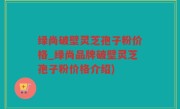 绿尚破壁灵芝孢子粉价格_绿尚品牌破壁灵芝孢子粉价格介绍)