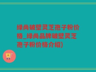 绿尚破壁灵芝孢子粉价格_绿尚品牌破壁灵芝孢子粉价格介绍)