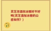 灵芝泡酒放冰糖好不好喝(灵芝酒加冰糖的口感如何？)