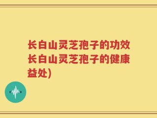 长白山灵芝孢子的功效长白山灵芝孢子的健康益处)