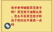 快手参爷破壁灵芝孢子粉？灵芝孢子油那么贵，怎么不买灵芝孢子粉这个性价比不是高一点吗