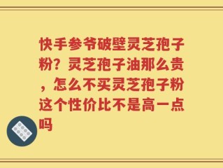 快手参爷破壁灵芝孢子粉？灵芝孢子油那么贵，怎么不买灵芝孢子粉这个性价比不是高一点吗