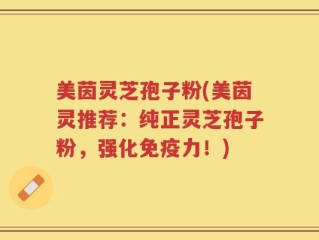 美茵灵芝孢子粉(美茵灵推荐：纯正灵芝孢子粉，强化免疫力！)