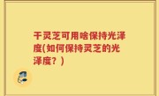 干灵芝可用啥保持光泽度(如何保持灵芝的光泽度？)
