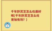 千年野灵芝怎么吃最好呢(千年野灵芝怎么吃更加有效？)