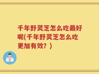 千年野灵芝怎么吃最好呢(千年野灵芝怎么吃更加有效？)