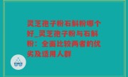 灵芝孢子粉石斛粉哪个好_灵芝孢子粉与石斛粉：全面比较两者的优劣及适用人群