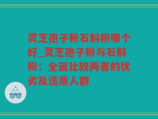 灵芝孢子粉石斛粉哪个好_灵芝孢子粉与石斛粉：全面比较两者的优劣及适用人群