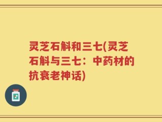 灵芝石斛和三七(灵芝石斛与三七：中药材的抗衰老神话)