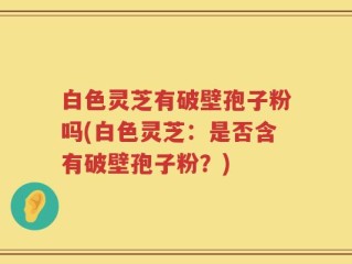 白色灵芝有破壁孢子粉吗(白色灵芝：是否含有破壁孢子粉？)