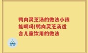 鸭肉灵芝汤的做法小孩能喝吗(鸭肉灵芝汤适合儿童饮用的做法
