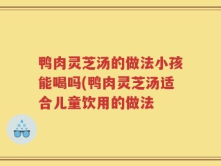鸭肉灵芝汤的做法小孩能喝吗(鸭肉灵芝汤适合儿童饮用的做法
