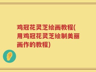 鸡冠花灵芝绘画教程(用鸡冠花灵芝绘制美丽画作的教程)