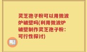 灵芝孢子粉可以用微波炉破壁吗(利用微波炉破壁制作灵芝孢子粉：可行性探讨)