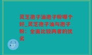 灵芝孢子油孢子粉哪个好_灵芝孢子油与孢子粉：全面比较两者的优劣