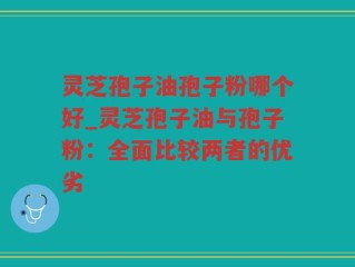 灵芝孢子油孢子粉哪个好_灵芝孢子油与孢子粉：全面比较两者的优劣