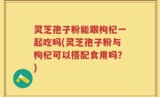 灵芝孢子粉能跟枸杞一起吃吗(灵芝孢子粉与枸杞可以搭配食用吗？)