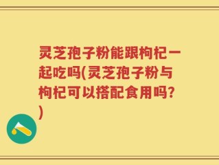灵芝孢子粉能跟枸杞一起吃吗(灵芝孢子粉与枸杞可以搭配食用吗？)