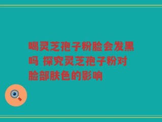 喝灵芝孢子粉脸会发黑吗 探究灵芝孢子粉对脸部肤色的影响