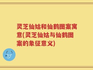 灵芝仙姑和仙鹤图案寓意(灵芝仙姑与仙鹤图案的象征意义)