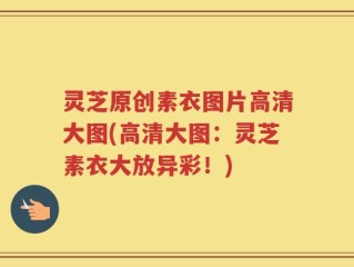 灵芝原创素衣图片高清大图(高清大图：灵芝素衣大放异彩！)