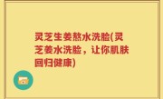 灵芝生姜熬水洗脸(灵芝姜水洗脸，让你肌肤回归健康)