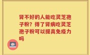 肾不好的人能吃灵芝孢子粉？得了肾病吃灵芝孢子粉可以提高免疫力吗
