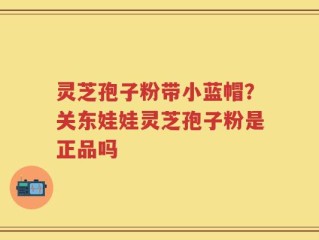 灵芝孢子粉带小蓝帽？关东娃娃灵芝孢子粉是正品吗