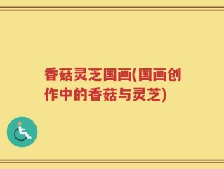 香菇灵芝国画(国画创作中的香菇与灵芝)