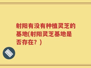 射阳有没有种植灵芝的基地(射阳灵芝基地是否存在？)