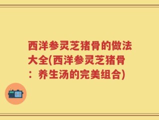 西洋参灵芝猪骨的做法大全(西洋参灵芝猪骨：养生汤的完美组合)