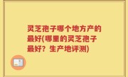灵芝孢子哪个地方产的最好(哪里的灵芝孢子最好？生产地评测)