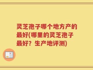 灵芝孢子哪个地方产的最好(哪里的灵芝孢子最好？生产地评测)