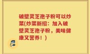 破壁灵芝孢子粉可以炒菜(炒菜新招：加入破壁灵芝孢子粉，美味健康又营养！)