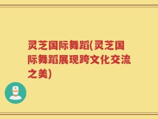 灵芝国际舞蹈(灵芝国际舞蹈展现跨文化交流之美)
