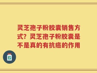 灵芝孢子粉胶囊销售方式？灵芝孢子粉胶囊是不是真的有抗癌的作用