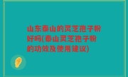 山东泰山的灵芝孢子粉好吗(泰山灵芝孢子粉的功效及使用建议)